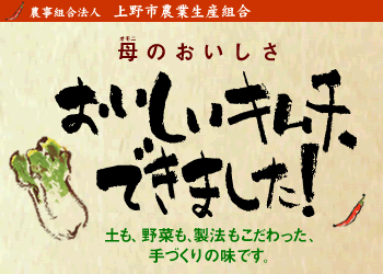 農事組合法人上野市農業生産組合「母（オモニ）のおいしさ、おいしいキムチ、できました！土も野菜も製法もこだわった、手づくりの味です。